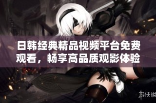 日韩经典精品视频平台免费观看，畅享高品质观影体验