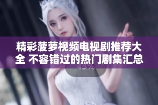 精彩菠萝视频电视剧推荐大全 不容错过的热门剧集汇总