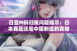 日亚M码归属问题揭示：日本商品还是中国制造的真相分析