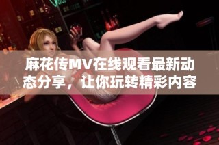 麻花传MV在线观看最新动态分享，让你玩转精彩内容不容错过