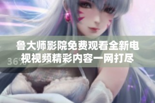 鲁大师影院免费观看全新电视视频精彩内容一网打尽