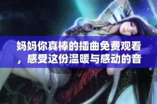 妈妈你真棒的插曲免费观看，感受这份温暖与感动的音乐旅程
