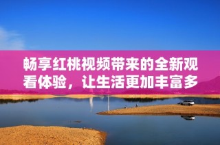 畅享红桃视频带来的全新观看体验，让生活更加丰富多彩