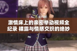 激情床上的亲密举动视频全纪录 裸露与情感交织的绝妙瞬间