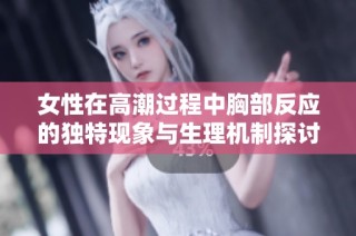 女性在高潮过程中胸部反应的独特现象与生理机制探讨