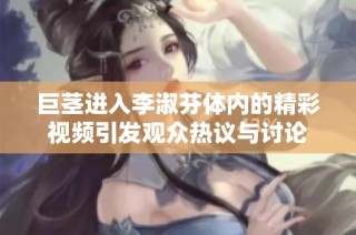 巨茎进入李淑芬体内的精彩视频引发观众热议与讨论