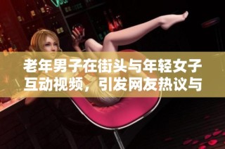 老年男子在街头与年轻女子互动视频，引发网友热议与讨论