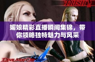 媚娘精彩直播瞬间集锦，带你领略独特魅力与风采