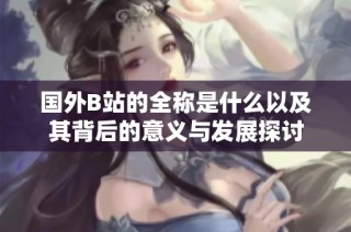 国外B站的全称是什么以及其背后的意义与发展探讨