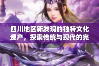 四川地区新发现的独特文化遗产，探索传统与现代的完美融合