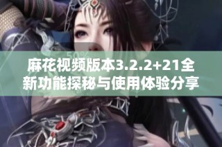 麻花视频版本3.2.2+21全新功能探秘与使用体验分享