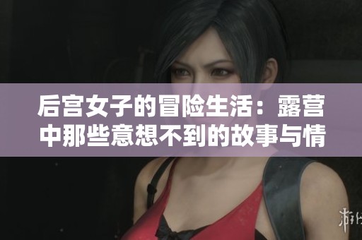 后宫女子的冒险生活：露营中那些意想不到的故事与情谊