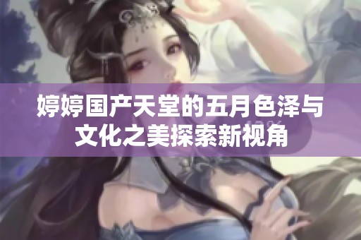 婷婷国产天堂的五月色泽与文化之美探索新视角