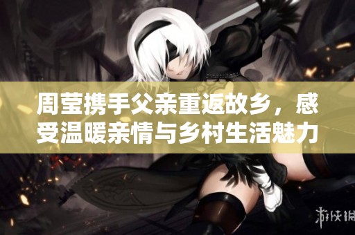 周莹携手父亲重返故乡，感受温暖亲情与乡村生活魅力