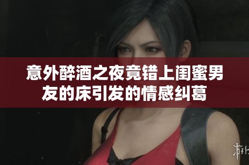 意外醉酒之夜竟错上闺蜜男友的床引发的情感纠葛