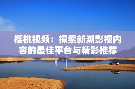 樱桃视频：探索新潮影视内容的最佳平台与精彩推荐
