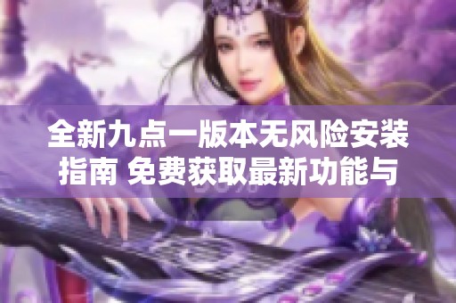 全新九点一版本无风险安装指南 免费获取最新功能与体验