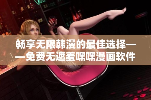 畅享无限韩漫的最佳选择——免费无遮羞嘿嘿漫画软件推荐