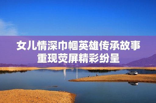 女儿情深巾帼英雄传承故事重现荧屏精彩纷呈