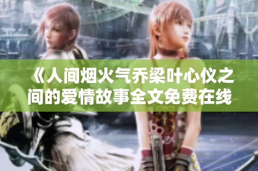 《人间烟火气乔梁叶心仪之间的爱情故事全文免费在线阅读》