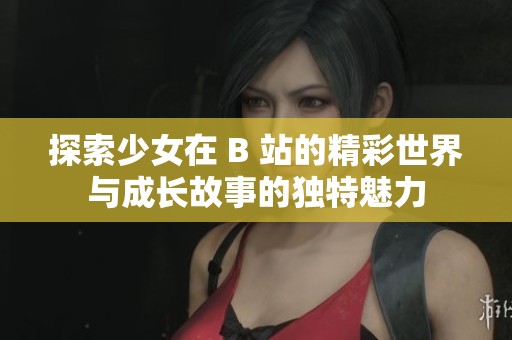 探索少女在 B 站的精彩世界与成长故事的独特魅力