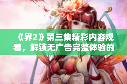 《界2》第三集精彩内容观看，解锁无广告完整体验的秘密