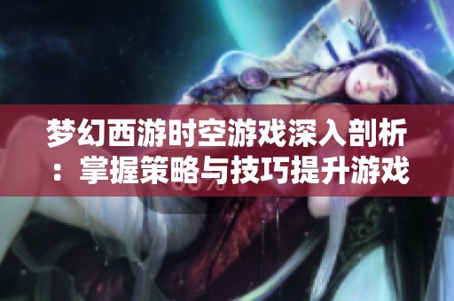 梦幻西游时空游戏深入剖析：掌握策略与技巧提升游戏体验