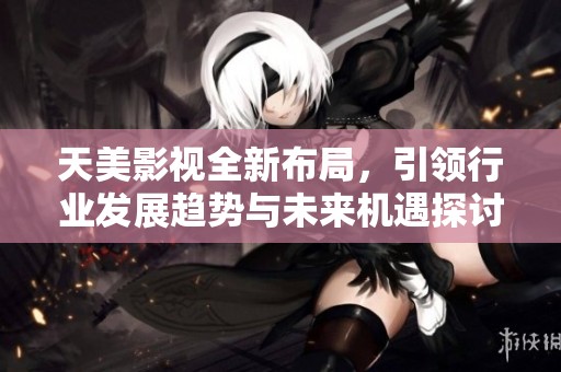 天美影视全新布局，引领行业发展趋势与未来机遇探讨
