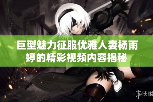 巨型魅力征服优雅人妻杨雨婷的精彩视频内容揭秘