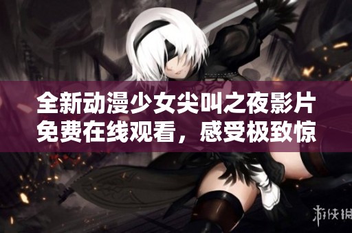 全新动漫少女尖叫之夜影片免费在线观看，感受极致惊悚与刺激体验