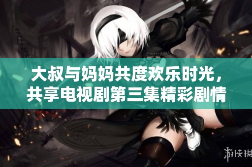 大叔与妈妈共度欢乐时光，共享电视剧第三集精彩剧情回顾