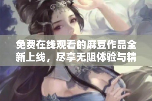 免费在线观看的麻豆作品全新上线，尽享无阻体验与精彩内容