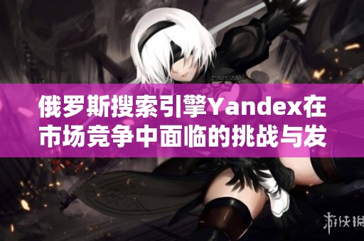 俄罗斯搜索引擎Yandex在市场竞争中面临的挑战与发展机遇分析