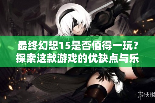 最终幻想15是否值得一玩？探索这款游戏的优缺点与乐趣所在