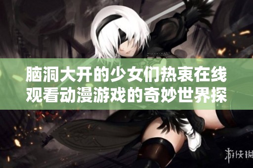 脑洞大开的少女们热衷在线观看动漫游戏的奇妙世界探索之旅