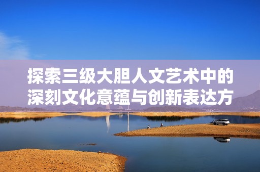 探索三级大胆人文艺术中的深刻文化意蕴与创新表达方式
