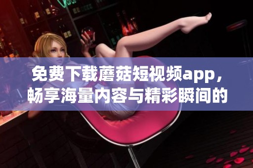 免费下载蘑菇短视频app，畅享海量内容与精彩瞬间的最佳选择
