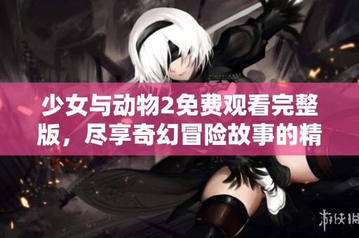 少女与动物2免费观看完整版，尽享奇幻冒险故事的精彩时刻
