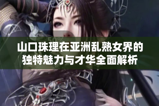山口珠理在亚洲乱熟女界的独特魅力与才华全面解析