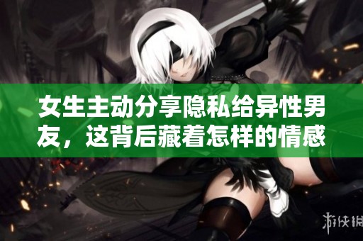 女生主动分享隐私给异性男友，这背后藏着怎样的情感故事