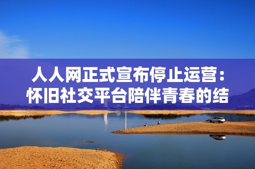 人人网正式宣布停止运营：怀旧社交平台陪伴青春的结束与反思