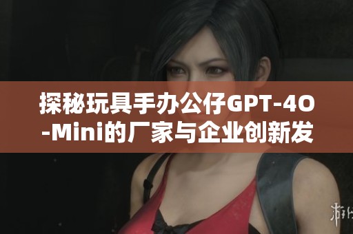 探秘玩具手办公仔GPT-4O-Mini的厂家与企业创新发展历程