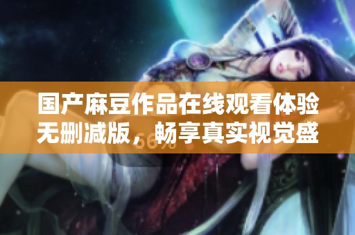 国产麻豆作品在线观看体验无删减版，畅享真实视觉盛宴