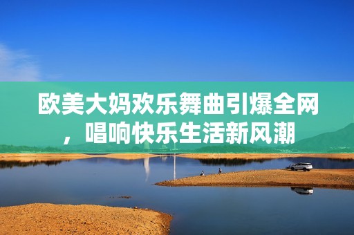 欧美大妈欢乐舞曲引爆全网，唱响快乐生活新风潮