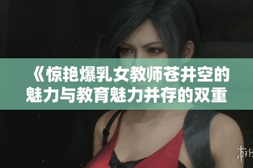 《惊艳爆乳女教师苍井空的魅力与教育魅力并存的双重人生》