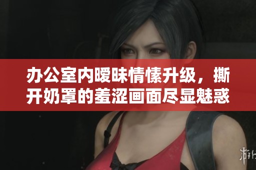 办公室内暧昧情愫升级，撕开奶罩的羞涩画面尽显魅惑风情
