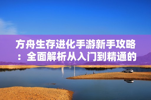 方舟生存进化手游新手攻略：全面解析从入门到精通的玩法秘籍