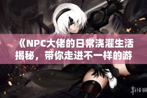 《NPC大佬的日常浇灌生活揭秘，带你走进不一样的游戏世界》