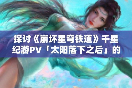 探讨《崩坏星穹铁道》千星纪游PV「太阳落下之后」的艺术魅力与故事背景