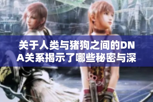 关于人类与猪狗之间的DNA关系揭示了哪些秘密与深意